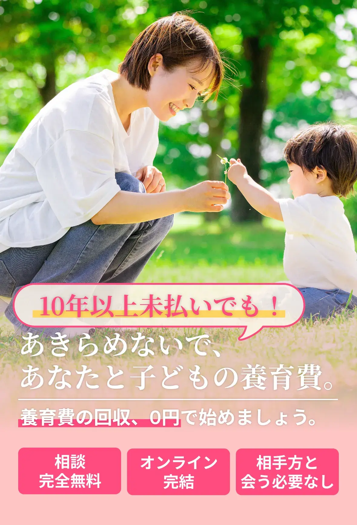 10年以上未払いでも！あきらめないで、あなたと子どもの養育費。養育費の回収、0円で始めましょう。相談完全無料｜オンライン完結｜相手方と会う必要なし